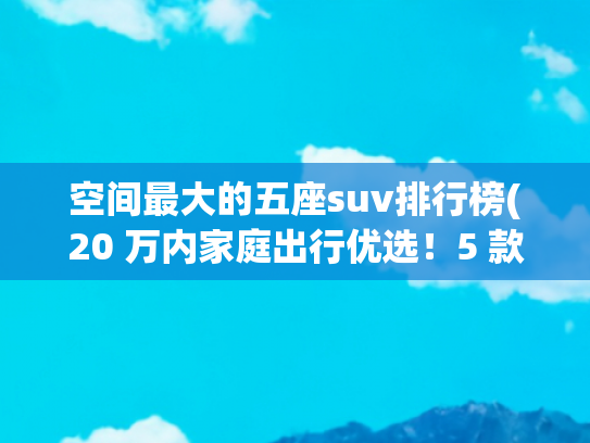 空间最大的五座suv排行榜(20 万内家庭出行优选！5 款大五座 SUV，空间舒适成本低好保养)
