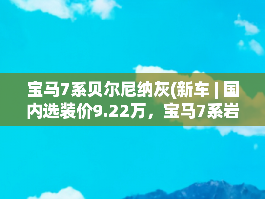 宝马7系贝尔尼纳灰(新车 | 国内选装价9.22万，宝马7系岩石灰双色车漆版曝光，值得选吗)