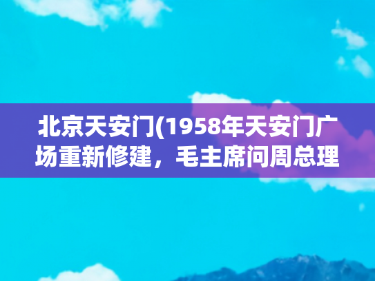 北京天安门(1958年天安门广场重新修建，毛主席问周总理：能容纳100万人吗？)