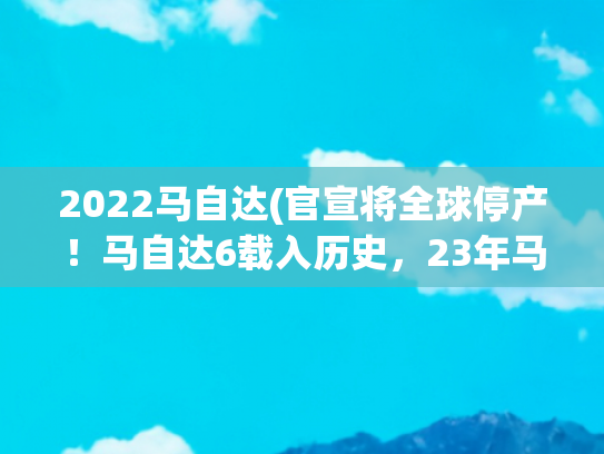 2022马自达(官宣将全球停产！马自达6载入历史，23年马粉情怀终落幕！)