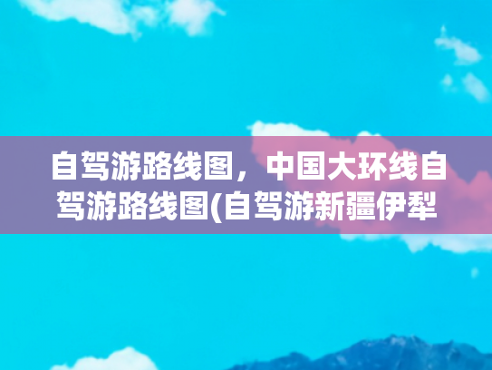 自驾游路线图，中国大环线自驾游路线图(自驾游新疆伊犁草原南疆青甘最佳40天大环线（京津冀出发）)