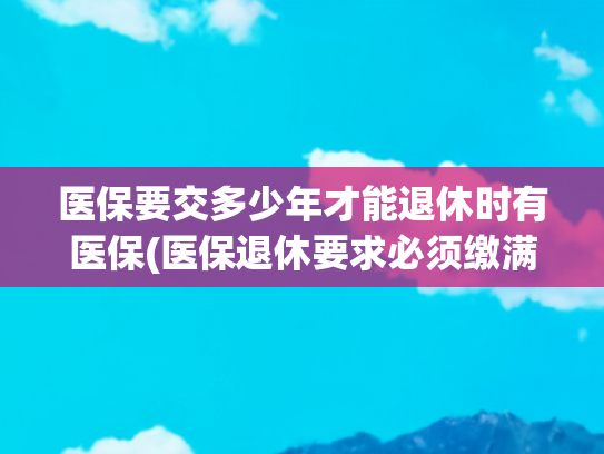 医保要交多少年才能退休时有医保(医保退休要求必须缴满25年？为何有人缴满15年就能享受终身待遇？)