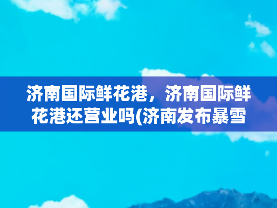 济南国际鲜花港，济南国际鲜花港还营业吗(济南发布暴雪红色预警，跑马岭等景区宣布暂停开放)