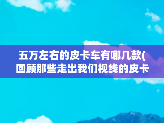 五万左右的皮卡车有哪几款(回顾那些走出我们视线的皮卡车型)
