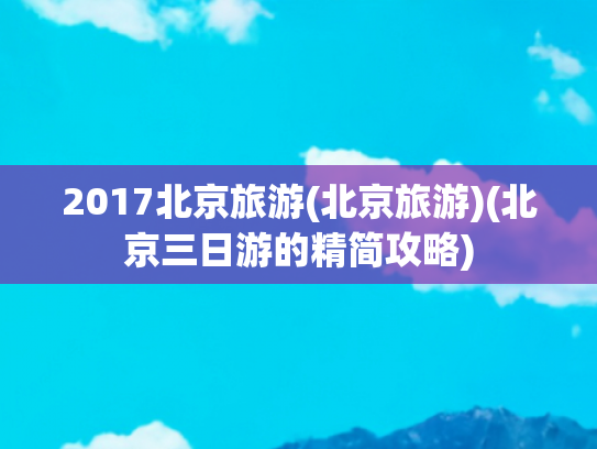 2017北京旅游(北京旅游)(北京三日游的精简攻略)