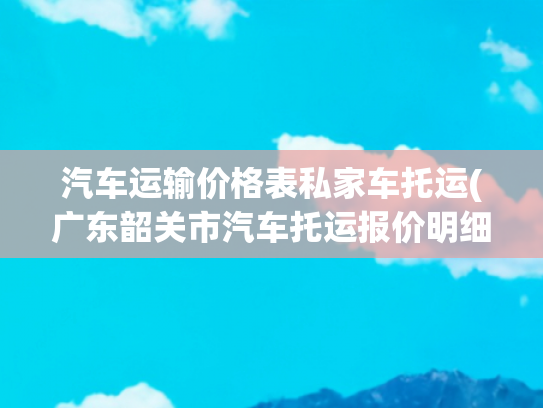 汽车运输价格表私家车托运(广东韶关市汽车托运报价明细全汇总，速查费用)