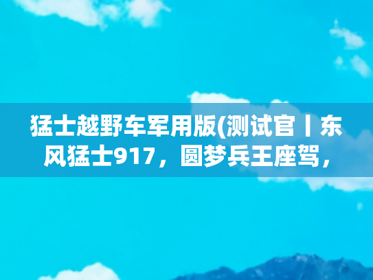 猛士越野车军用版(测试官丨东风猛士917，圆梦兵王座驾，真硬核！)