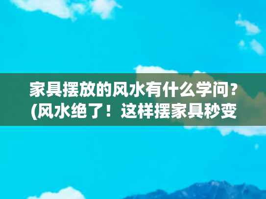 家具摆放的风水有什么学问？(风水绝了！这样摆家具秒变人生赢家，财运全来，躺赢体质！)