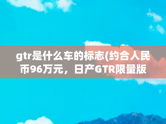 gtr是什么车的标志(约合人民币96万元，日产GTR限量版发布，3.8T发动机+全时四驱)