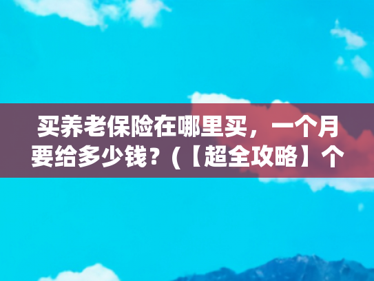 买养老保险在哪里买，一个月要给多少钱？(【超全攻略】个人养老金到底怎么交？怎么领？手把手教你操作！)