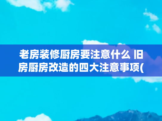 老房装修厨房要注意什么 旧房厨房改造的四大注意事项(住宅适老化改造中厨房改造需要注意哪些事项？)