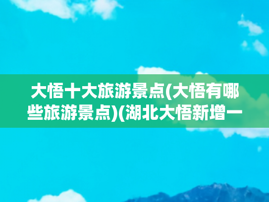 大悟十大旅游景点(大悟有哪些旅游景点)(湖北大悟新增一处国家4A级景区，4A级旅游景区总数已达4家)