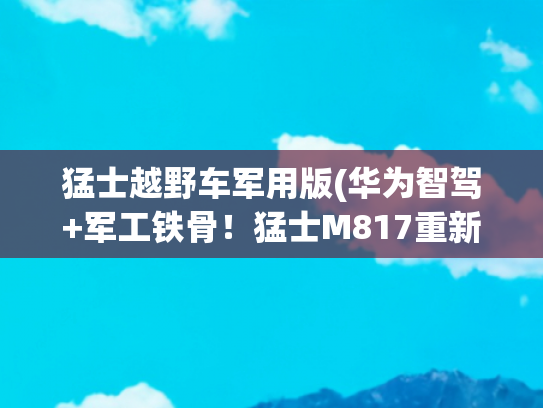 猛士越野车军用版(华为智驾+军工铁骨！猛士M817重新定义越野车天花板)