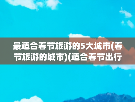 最适合春节旅游的5大城市(春节旅游的城市)(适合春节出行的10个城市，带你领略不一样的年味，有你的家乡吗)