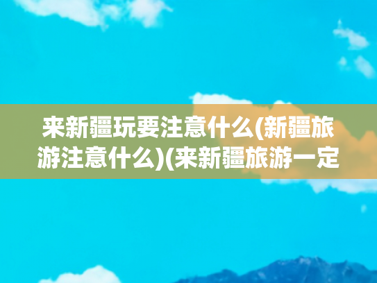 来新疆玩要注意什么(新疆旅游注意什么)(来新疆旅游一定要注意)