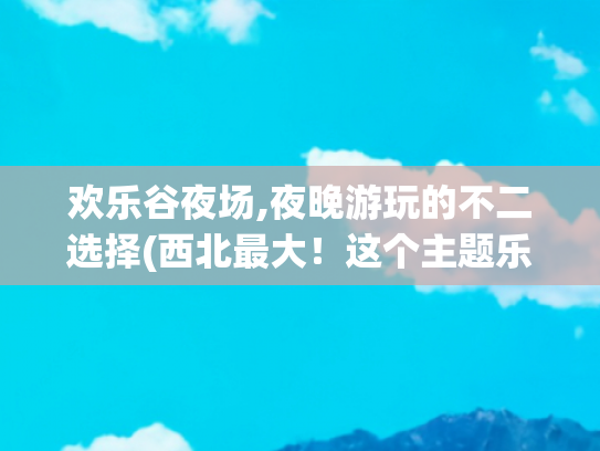 欢乐谷夜场,夜晚游玩的不二选择(西北最大！这个主题乐园开启夏日新玩法)
