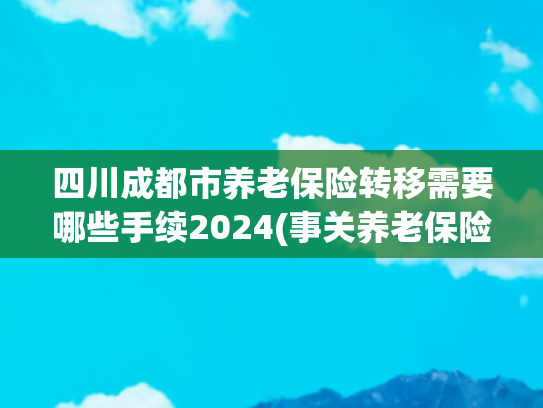 四川成都市养老保险转移需要哪些手续2024(事关养老保险！请尽快办理！)