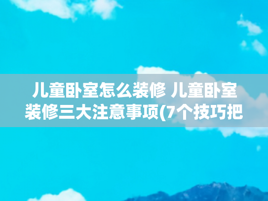 儿童卧室怎么装修 儿童卧室装修三大注意事项(7个技巧把小户型卧室打造成梦中情“房”)