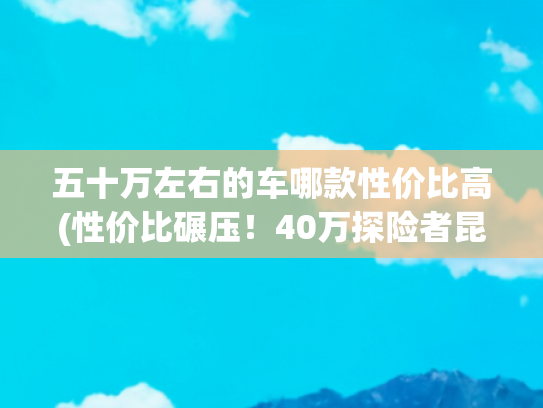 五十万左右的车哪款性价比高(性价比碾压！40万探险者昆仑巅峰版，实力暴打50万宝马X5)