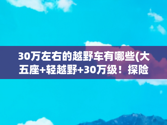 30万左右的越野车有哪些(大五座+轻越野+30万级！探险者哪一点最能打动你？)