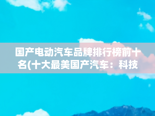 国产电动汽车品牌排行榜前十名(十大最美国产汽车：科技与美学的巅峰对决)