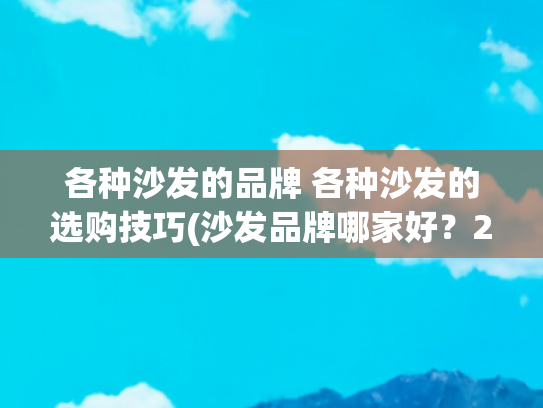 各种沙发的品牌 各种沙发的选购技巧(沙发品牌哪家好？2023沙发品牌排行榜前十名出炉，买前建议收藏)