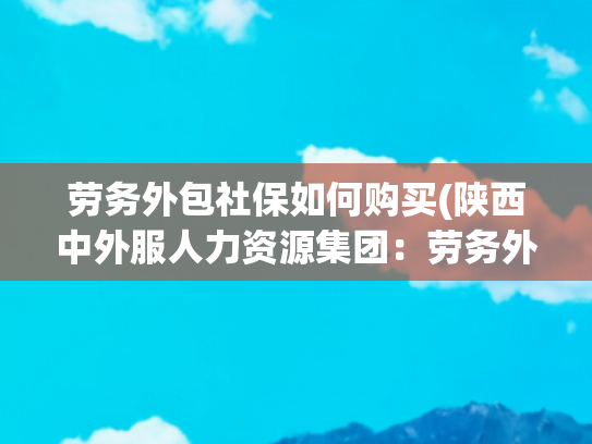 劳务外包社保如何购买(陕西中外服人力资源集团：劳务外包业务合作中社保问题规避策略)