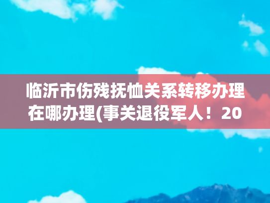临沂市伤残抚恤关系转移办理在哪办理(事关退役军人！2020年2月1日实施)