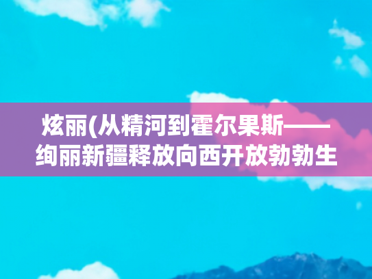 炫丽(从精河到霍尔果斯——绚丽新疆释放向西开放勃勃生机)