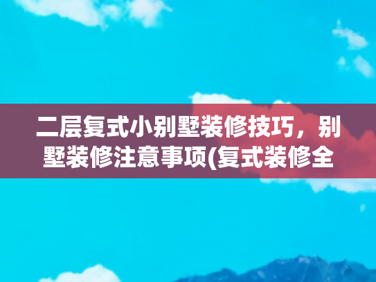 二层复式小别墅装修技巧，别墅装修注意事项(复式装修全攻略：立体空间的居住美学与实用哲学)