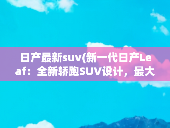 日产最新suv(新一代日产Leaf：全新轿跑SUV设计，最大续航488公里，秋季上市)
