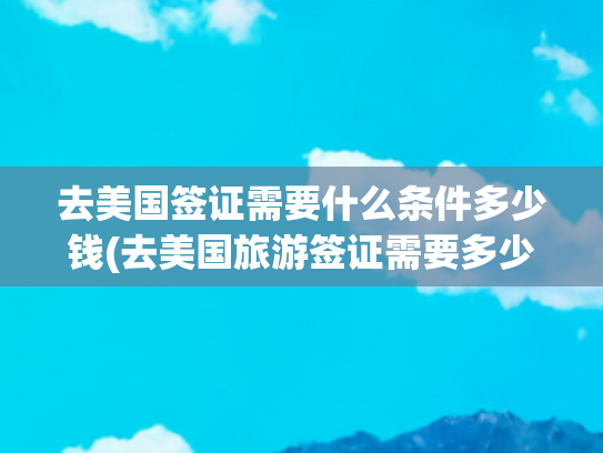 去美国签证需要什么条件多少钱(去美国旅游签证需要多少钱)(美国签证7月申请全流程‼一篇了解所有细节)