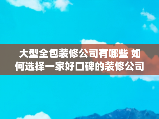 大型全包装修公司有哪些 如何选择一家好口碑的装修公司(上海十大全包装修公司排名（性价比高口碑好的十佳装修企业）)
