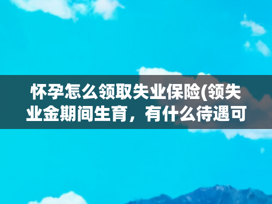 怀孕怎么领取失业保险(领失业金期间生育，有什么待遇可以享受？)