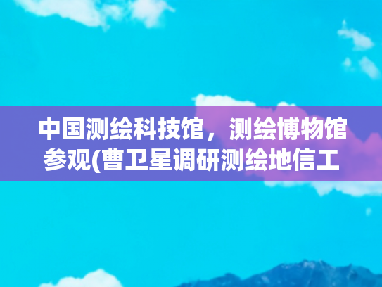 中国测绘科技馆，测绘博物馆参观(曹卫星调研测绘地信工作)