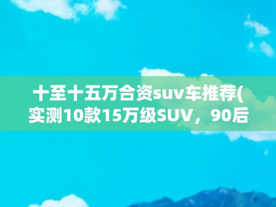 十至十五万合资suv车推荐(实测10款15万级SUV，90后选出了性价比之王！第一名比合资车省5万)