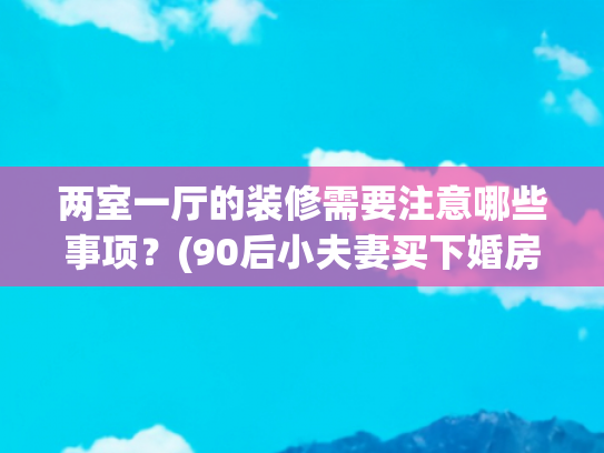 两室一厅的装修需要注意哪些事项？(90后小夫妻买下婚房，亲自设计两室一厅毛坯房，装修前后差别太)