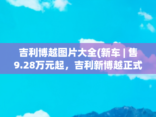 吉利博越图片大全(新车 | 售9.28万元起，吉利新博越正式上市，降价7000元/配置调整)