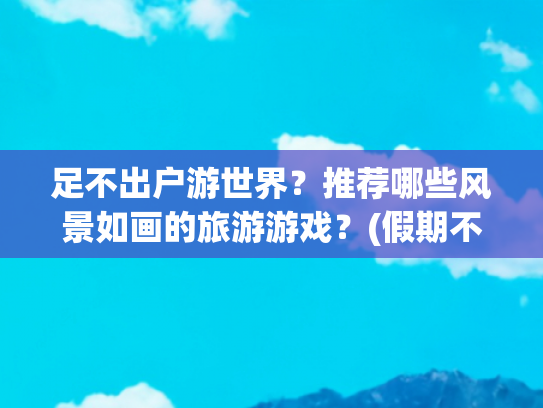 足不出户游世界？推荐哪些风景如画的旅游游戏？(假期不想出门人挤人？那来这些游戏里旅游，风景优美不输现实)