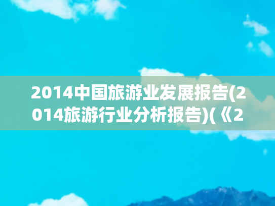 2014中国旅游业发展报告(2014旅游行业分析报告)(《2014中国旅游业发展报告》发布)