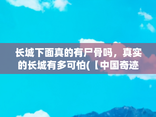 长城下面真的有尸骨吗，真实的长城有多可怕(【中国奇迹2】万里长城的“八大真相”)