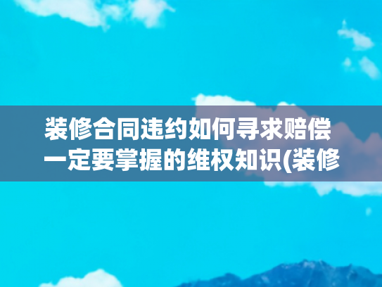 装修合同违约如何寻求赔偿 一定要掌握的维权知识(装修被坑？这 5 招教你轻松维权！附全网最全投诉渠道 + 真实案例)