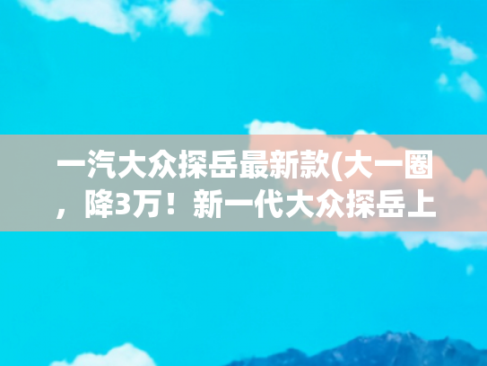 一汽大众探岳最新款(大一圈，降3万！新一代大众探岳上市，一口价17.69万起)