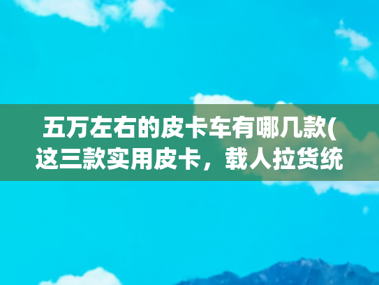 五万左右的皮卡车有哪几款(这三款实用皮卡，载人拉货统统都能搞定！才5万起)