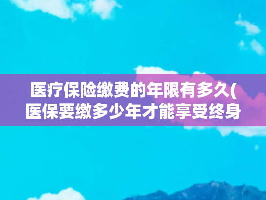 医疗保险缴费的年限有多久(医保要缴多少年才能享受终身？官方回应→)
