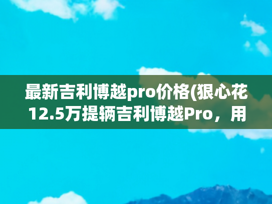 最新吉利博越pro价格(狠心花12.5万提辆吉利博越Pro，用车900公里后，车主表示有话要说)