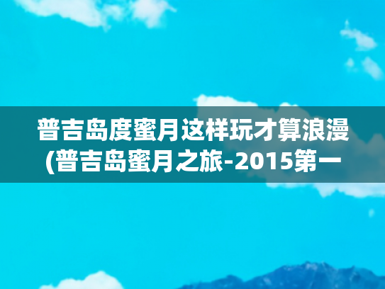 普吉岛度蜜月这样玩才算浪漫(普吉岛蜜月之旅-2015第一站)