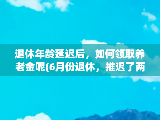 退休年龄延迟后，如何领取养老金呢(6月份退休，推迟了两个月，工龄25年，养老金2000元，对了吗？)