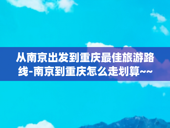 从南京出发到重庆最佳旅游路线-南京到重庆怎么走划算~~~(抗战时，日军轻松占领了南京，但为何却打不进重庆？)