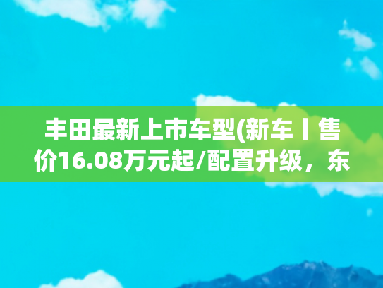 丰田最新上市车型(新车丨售价16.08万元起/配置升级，东风日产奇骏·荣誉上市)
